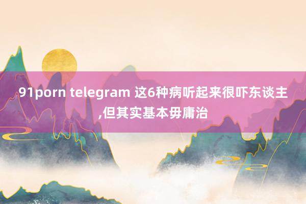 91porn telegram 这6种病听起来很吓东谈主，但其实基本毋庸治