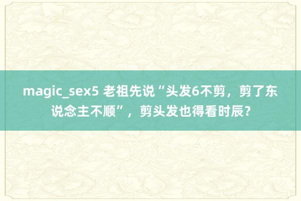 magic_sex5 老祖先说“头发6不剪，剪了东说念主不顺”，剪头发也得看时辰？