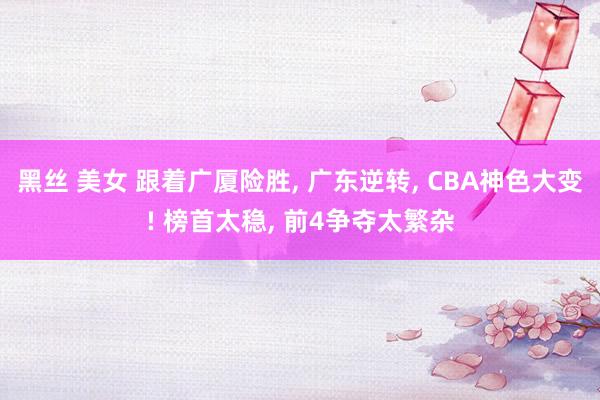 黑丝 美女 跟着广厦险胜， 广东逆转， CBA神色大变! 榜首太稳， 前4争夺太繁杂