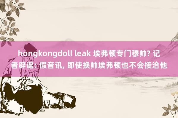 hongkongdoll leak 埃弗顿专门穆帅? 记者辟谣: 假音讯， 即使换帅埃弗顿也不会接洽他