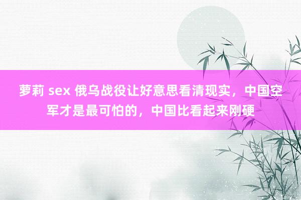 萝莉 sex 俄乌战役让好意思看清现实，中国空军才是最可怕的，中国比看起来刚硬