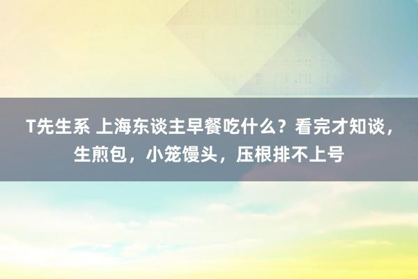 T先生系 上海东谈主早餐吃什么？看完才知谈，生煎包，小笼馒头，压根排不上号