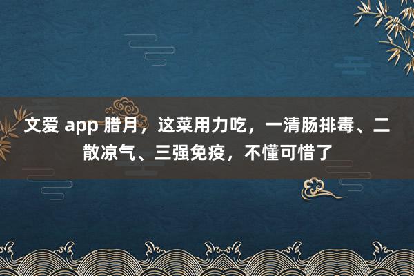 文爱 app 腊月，这菜用力吃，一清肠排毒、二散凉气、三强免疫，不懂可惜了