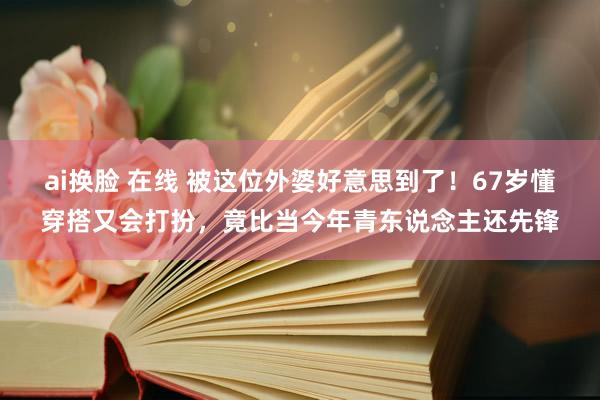 ai换脸 在线 被这位外婆好意思到了！67岁懂穿搭又会打扮，竟比当今年青东说念主还先锋