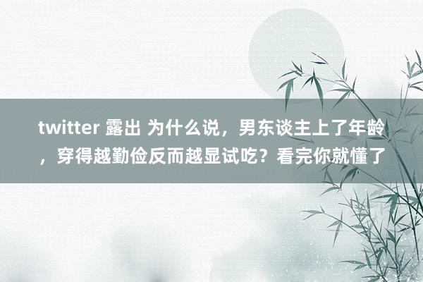 twitter 露出 为什么说，男东谈主上了年龄，穿得越勤俭反而越显试吃？看完你就懂了