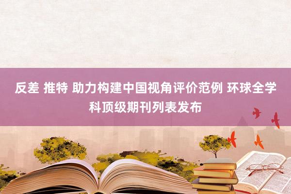 反差 推特 助力构建中国视角评价范例 环球全学科顶级期刊列表发布