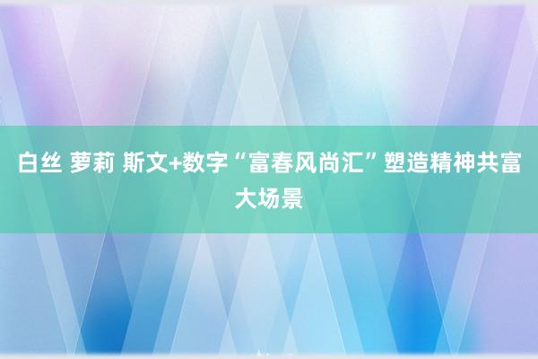 白丝 萝莉 斯文+数字“富春风尚汇”塑造精神共富大场景