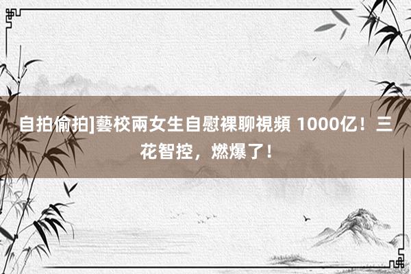 自拍偷拍]藝校兩女生自慰裸聊視頻 1000亿！三花智控，燃爆了！