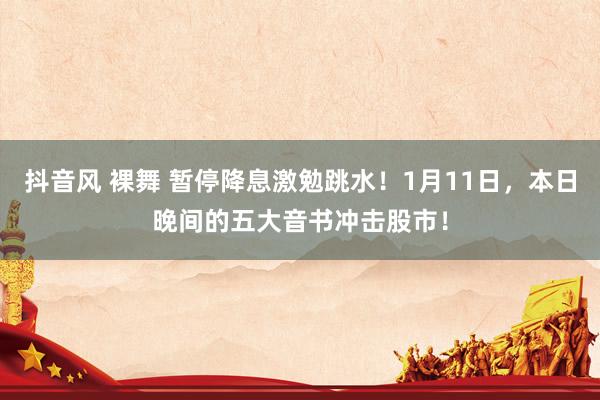 抖音风 裸舞 暂停降息激勉跳水！1月11日，本日晚间的五大音书冲击股市！