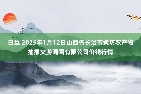 白丝 2025年1月12日山西省长治市紫坊农产物抽象交游阛阓有限公司价钱行情