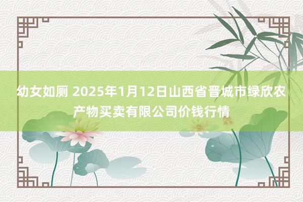 幼女如厕 2025年1月12日山西省晋城市绿欣农产物买卖有限公司价钱行情