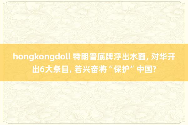 hongkongdoll 特朗普底牌浮出水面， 对华开出6大条目， 若兴奋将“保护”中国?