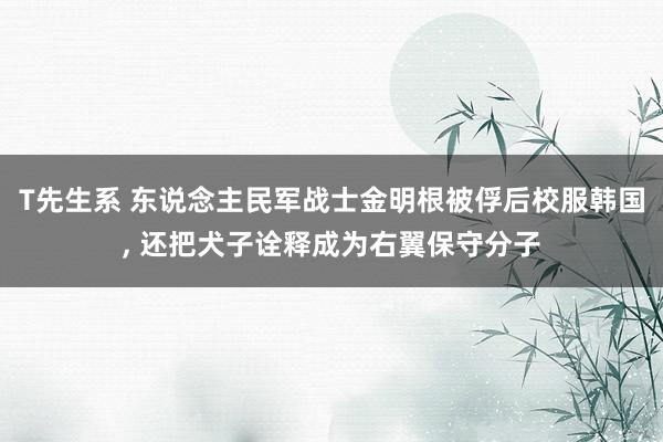 T先生系 东说念主民军战士金明根被俘后校服韩国， 还把犬子诠释成为右翼保守分子