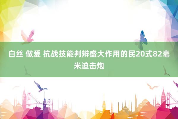 白丝 做爱 抗战技能判辨盛大作用的民20式82毫米迫击炮