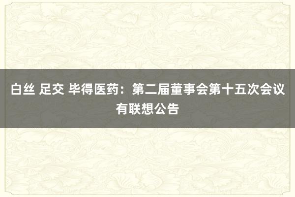 白丝 足交 毕得医药：第二届董事会第十五次会议有联想公告