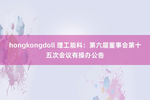 hongkongdoll 理工能科：第六届董事会第十五次会议有操办公告