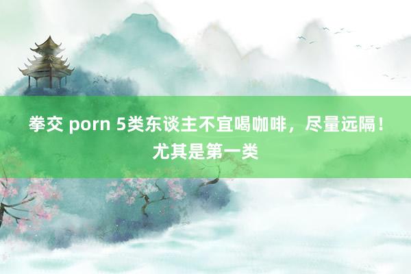 拳交 porn 5类东谈主不宜喝咖啡，尽量远隔！尤其是第一类