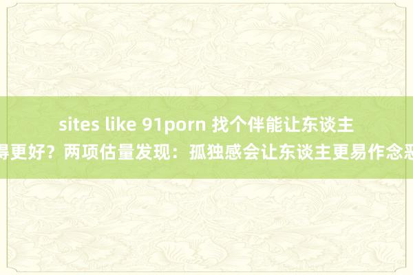 sites like 91porn 找个伴能让东谈主睡得更好？两项估量发现：孤独感会让东谈主更易作念恶梦