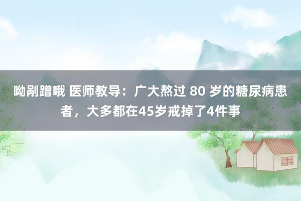 呦剐蹭哦 医师教导：广大熬过 80 岁的糖尿病患者，大多都在45岁戒掉了4件事