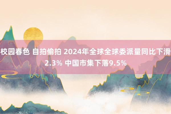 校园春色 自拍偷拍 2024年全球全球委派量同比下滑2.3% 中国市集下落9.5%