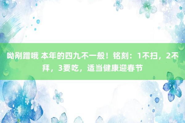 呦剐蹭哦 本年的四九不一般！铭刻：1不扫，2不拜，3要吃，适当健康迎春节