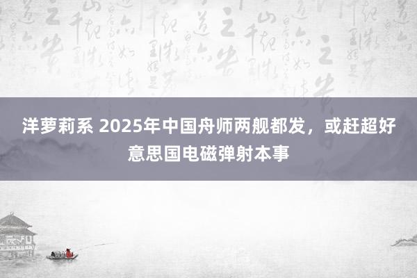 洋萝莉系 2025年中国舟师两舰都发，或赶超好意思国电磁弹射本事