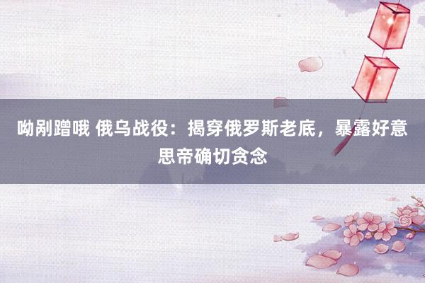 呦剐蹭哦 俄乌战役：揭穿俄罗斯老底，暴露好意思帝确切贪念