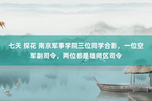 七天 探花 南京军事学院三位同学合影，一位空军副司令，两位都是雄师区司令