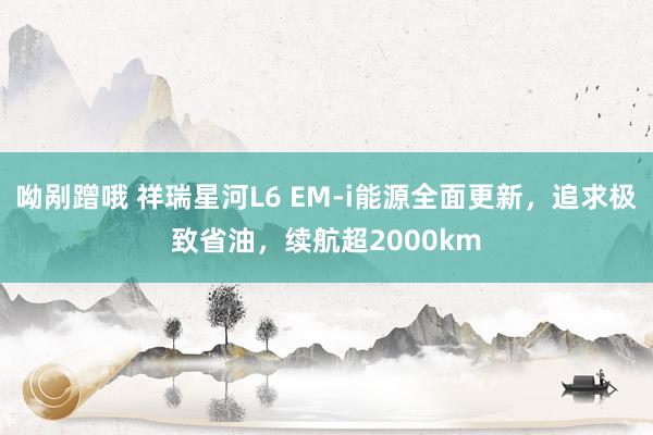 呦剐蹭哦 祥瑞星河L6 EM-i能源全面更新，追求极致省油，续航超2000km