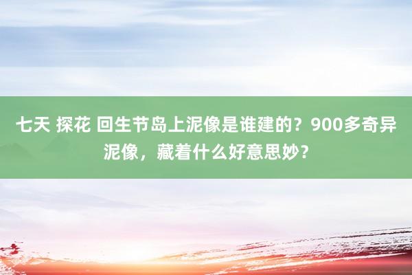 七天 探花 回生节岛上泥像是谁建的？900多奇异泥像，藏着什么好意思妙？