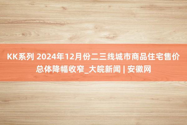 KK系列 2024年12月份二三线城市商品住宅售价总体降幅收窄_大皖新闻 | 安徽网