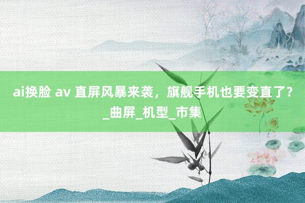 ai换脸 av 直屏风暴来袭，旗舰手机也要变直了？_曲屏_机型_市集
