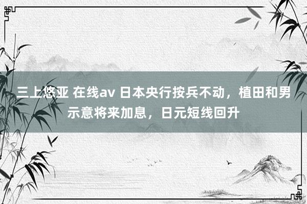 三上悠亚 在线av 日本央行按兵不动，植田和男示意将来加息，日元短线回升