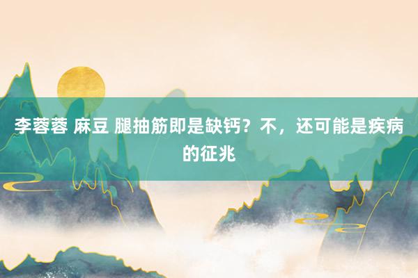 李蓉蓉 麻豆 腿抽筋即是缺钙？不，还可能是疾病的征兆