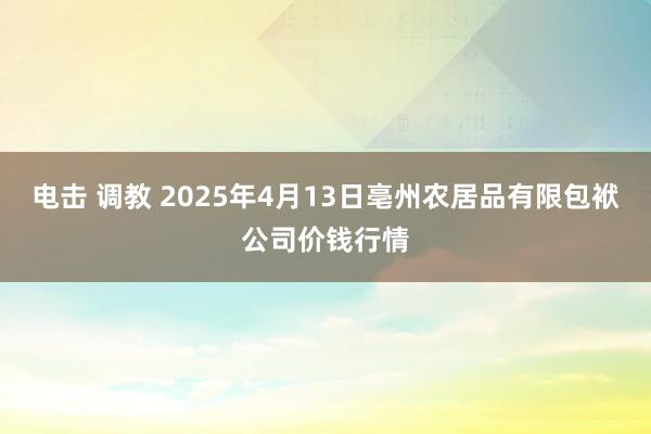 电击 调教 2025年4月13日亳州农居品有限包袱公司价钱行情