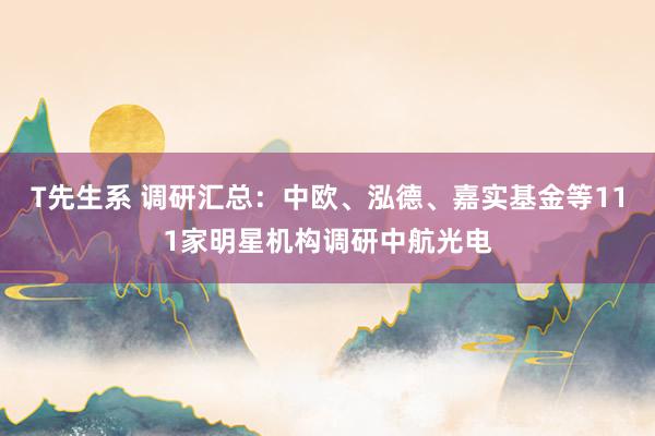 T先生系 调研汇总：中欧、泓德、嘉实基金等111家明星机构调研中航光电